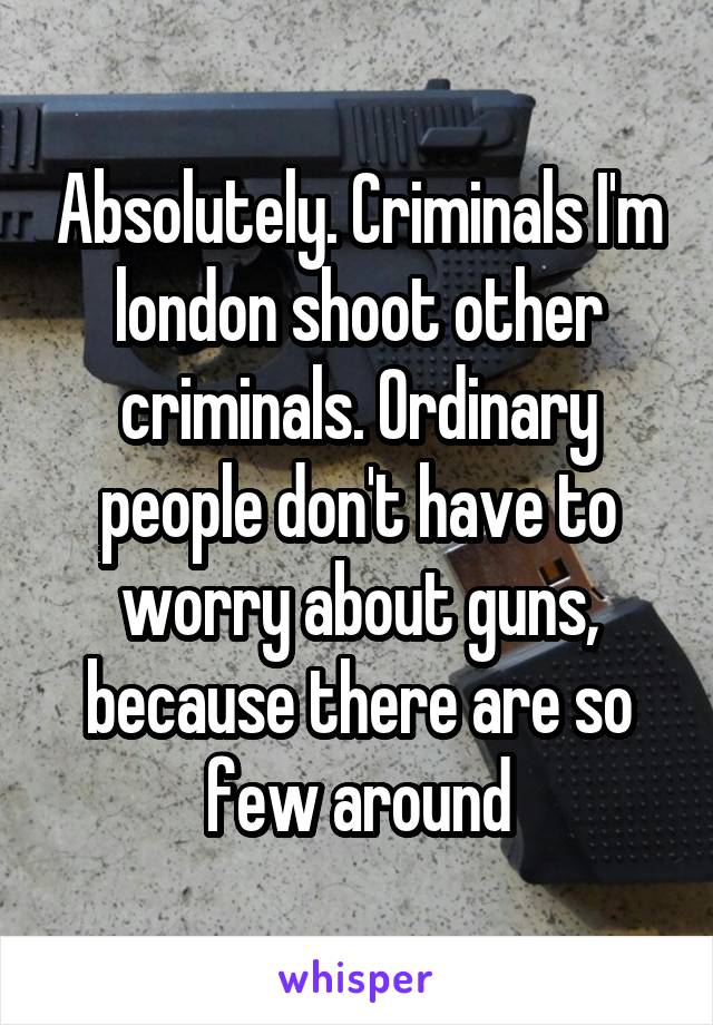 Absolutely. Criminals I'm london shoot other criminals. Ordinary people don't have to worry about guns, because there are so few around