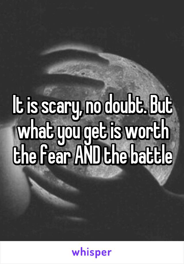 It is scary, no doubt. But what you get is worth the fear AND the battle