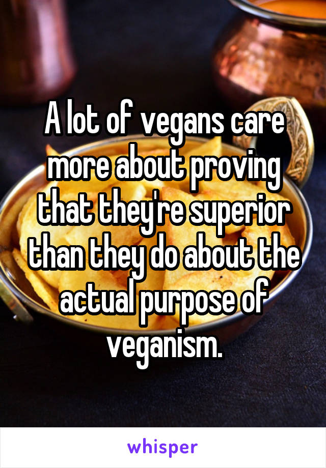 A lot of vegans care more about proving that they're superior than they do about the actual purpose of veganism.