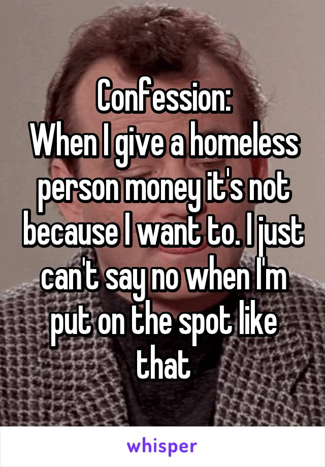 Confession:
When I give a homeless person money it's not because I want to. I just can't say no when I'm put on the spot like that