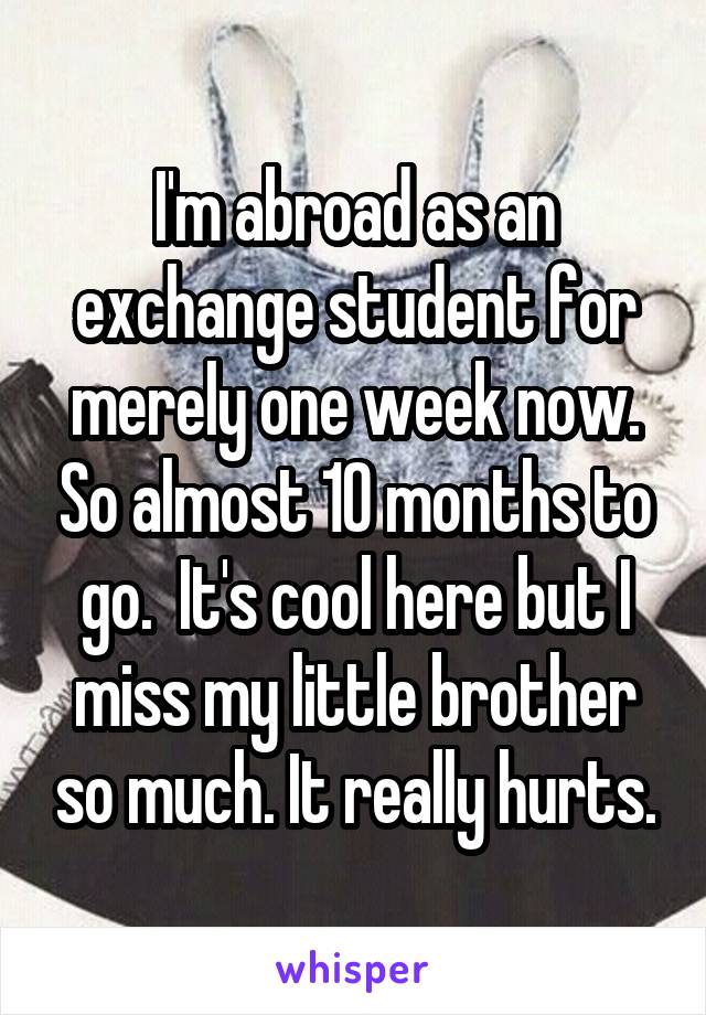 I'm abroad as an exchange student for merely one week now. So almost 10 months to go.  It's cool here but I miss my little brother so much. It really hurts.