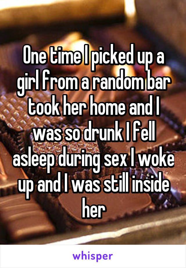 One time I picked up a girl from a random bar took her home and I was so drunk I fell asleep during sex I woke up and I was still inside her