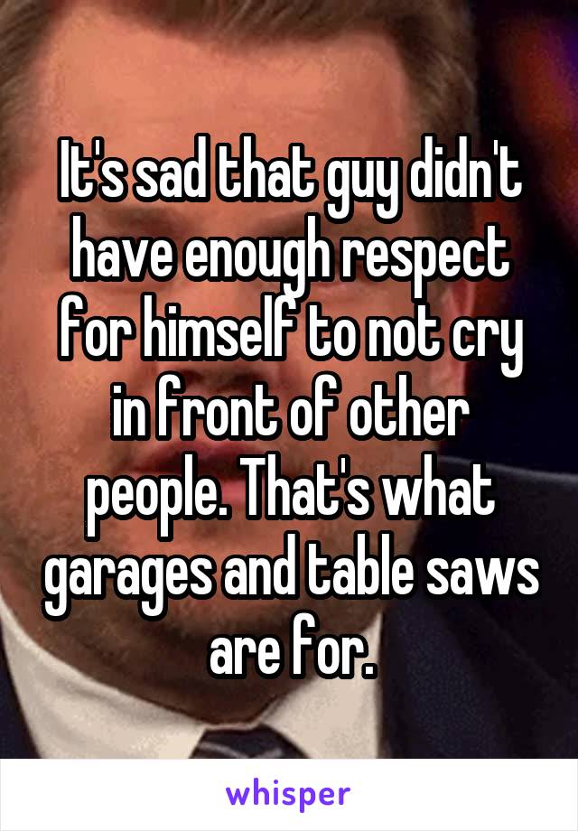 It's sad that guy didn't have enough respect for himself to not cry in front of other people. That's what garages and table saws are for.