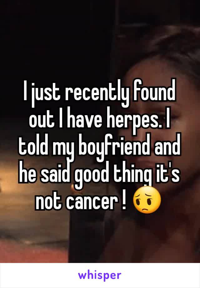 I just recently found out I have herpes. I told my boyfriend and he said good thing it's not cancer ! 😔