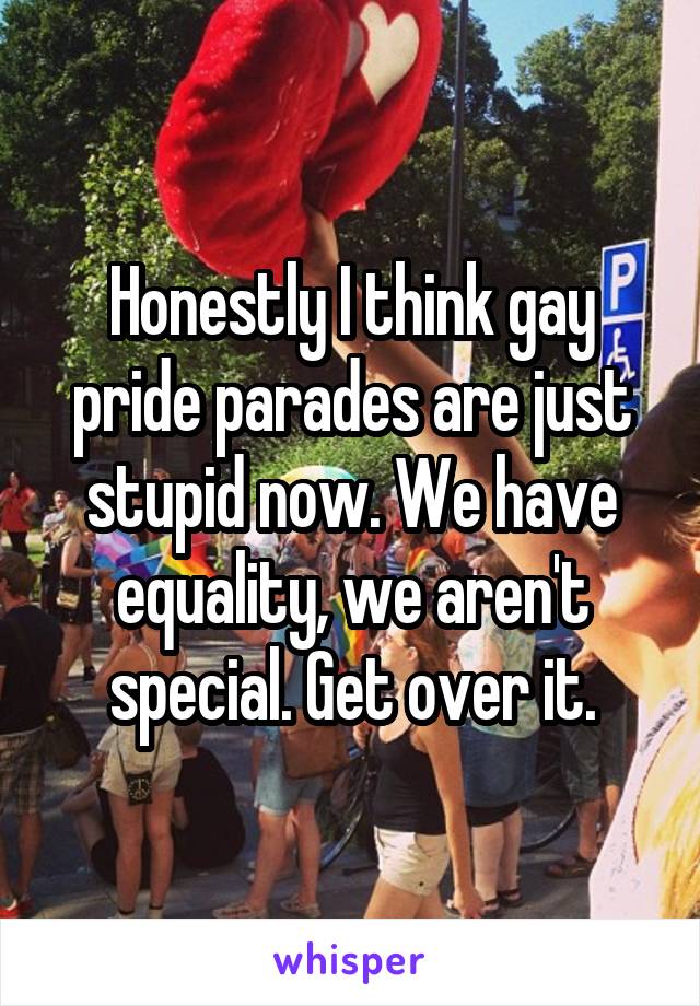Honestly I think gay pride parades are just stupid now. We have equality, we aren't special. Get over it.