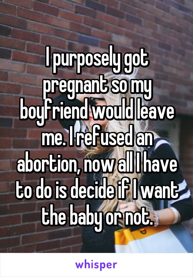I purposely got pregnant so my boyfriend would leave me. I refused an abortion, now all I have to do is decide if I want the baby or not.