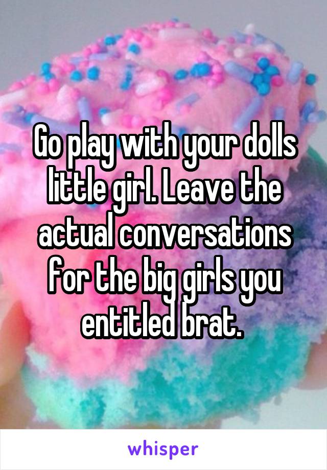 Go play with your dolls little girl. Leave the actual conversations for the big girls you entitled brat. 