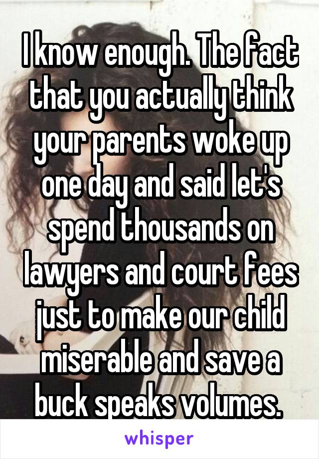 I know enough. The fact that you actually think your parents woke up one day and said let's spend thousands on lawyers and court fees just to make our child miserable and save a buck speaks volumes. 