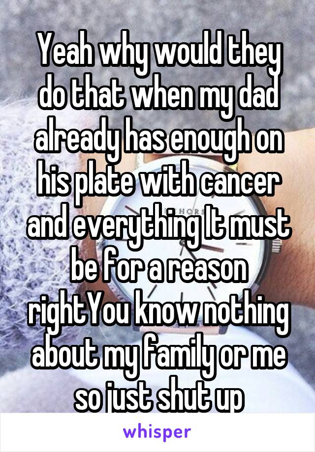 Yeah why would they do that when my dad already has enough on his plate with cancer and everything It must be for a reason rightYou know nothing about my family or me so just shut up