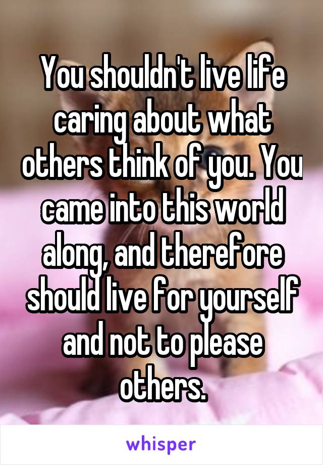 You shouldn't live life caring about what others think of you. You came into this world along, and therefore should live for yourself and not to please others.