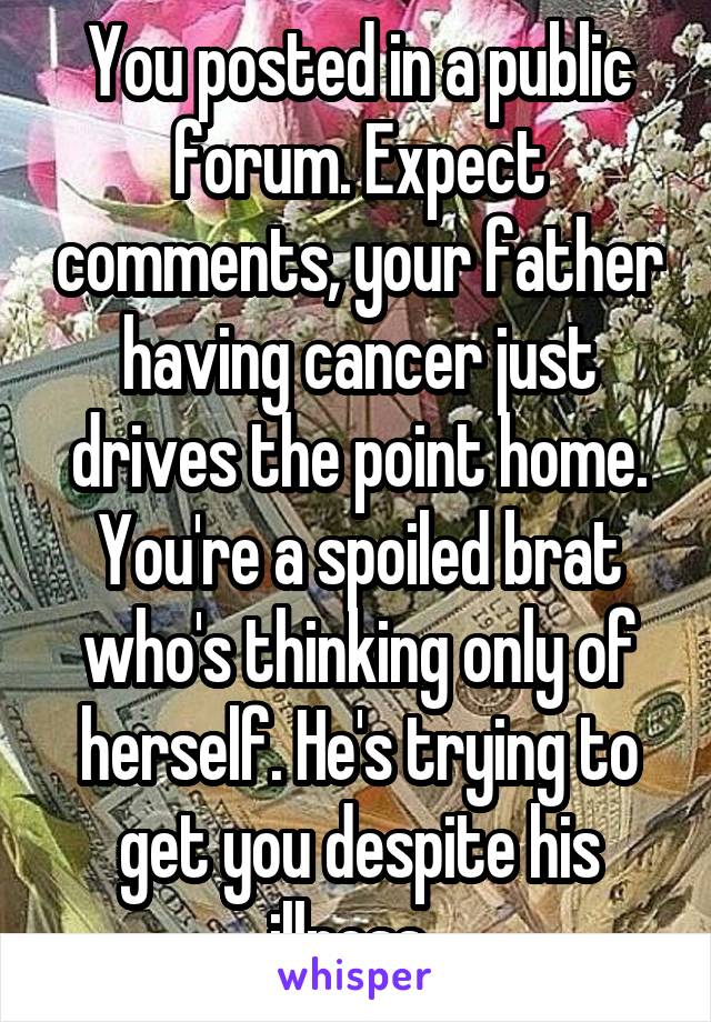 You posted in a public forum. Expect comments, your father having cancer just drives the point home. You're a spoiled brat who's thinking only of herself. He's trying to get you despite his illness. 