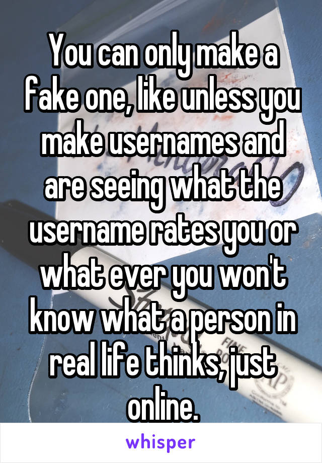 You can only make a fake one, like unless you make usernames and are seeing what the username rates you or what ever you won't know what a person in real life thinks, just online.