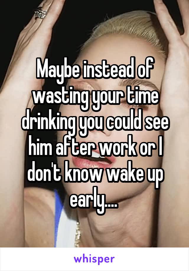 Maybe instead of wasting your time drinking you could see him after work or I don't know wake up early.... 