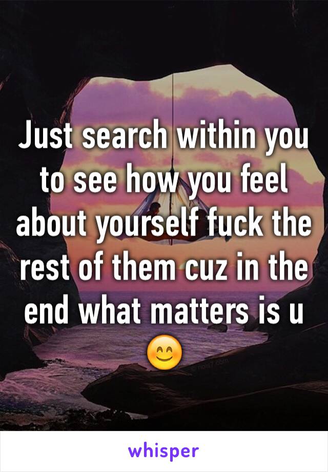 Just search within you to see how you feel about yourself fuck the rest of them cuz in the end what matters is u 😊