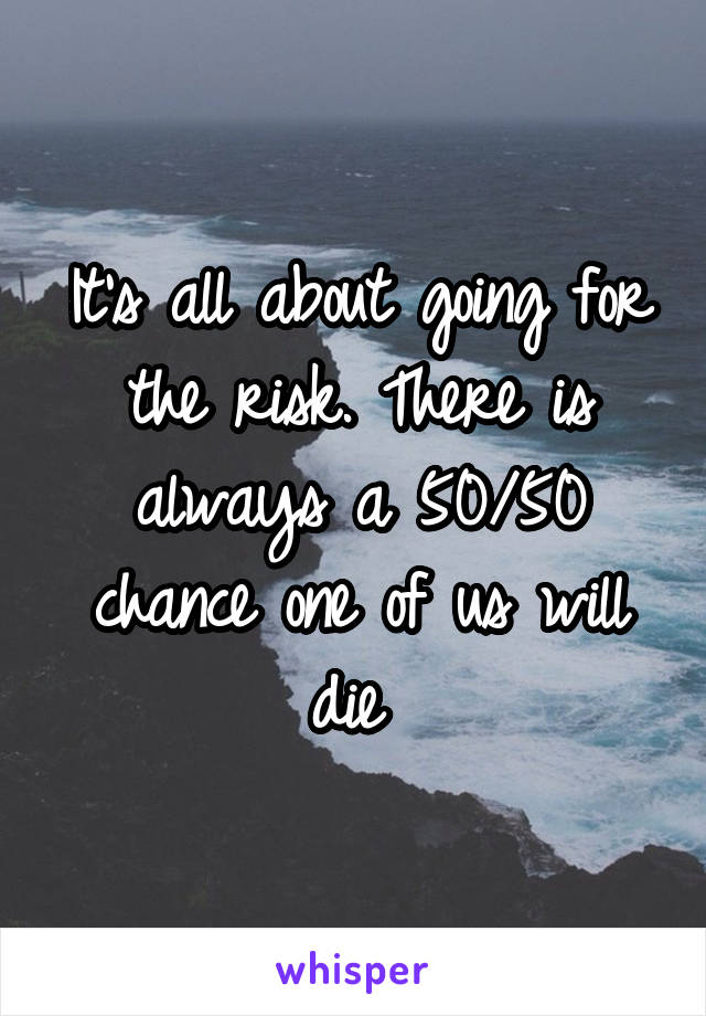 It's all about going for the risk. There is always a 50/50 chance one of us will die 