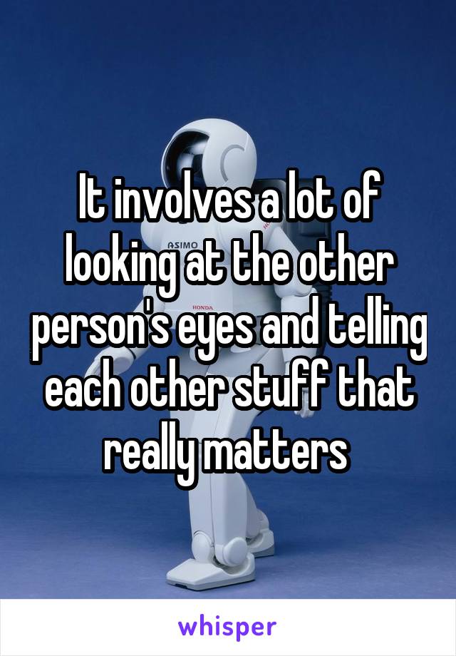 It involves a lot of looking at the other person's eyes and telling each other stuff that really matters 