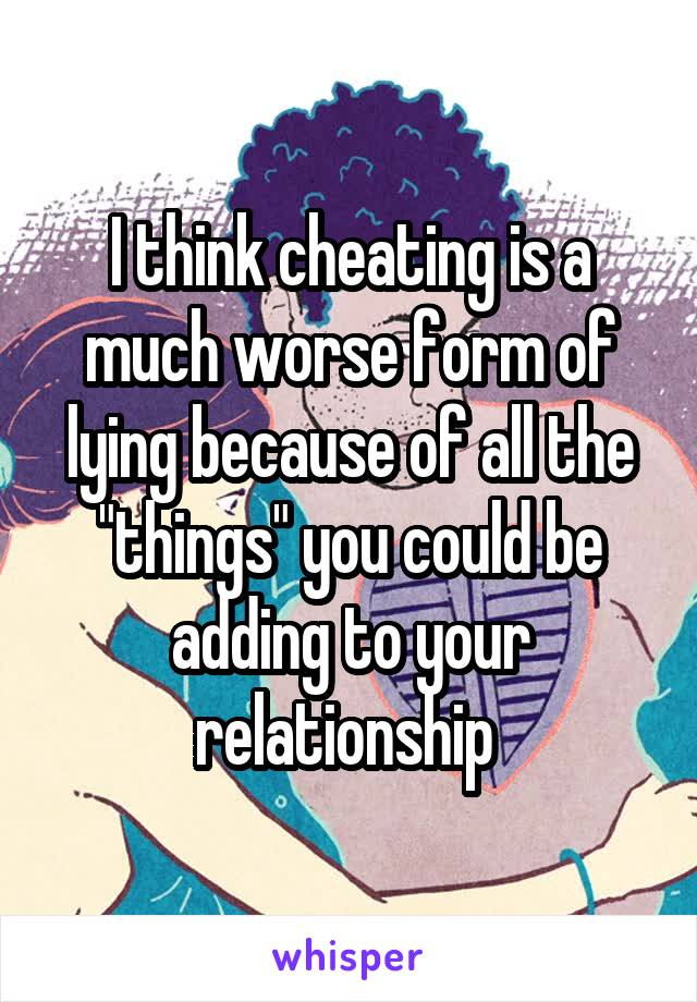 I think cheating is a much worse form of lying because of all the "things" you could be adding to your relationship 