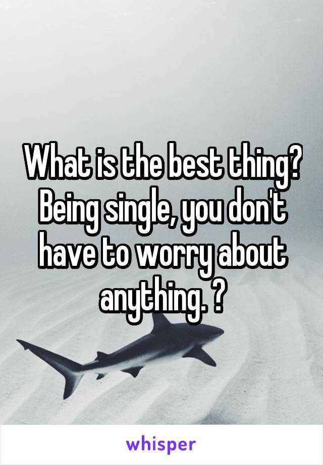 What is the best thing? Being single, you don't have to worry about anything. 😉