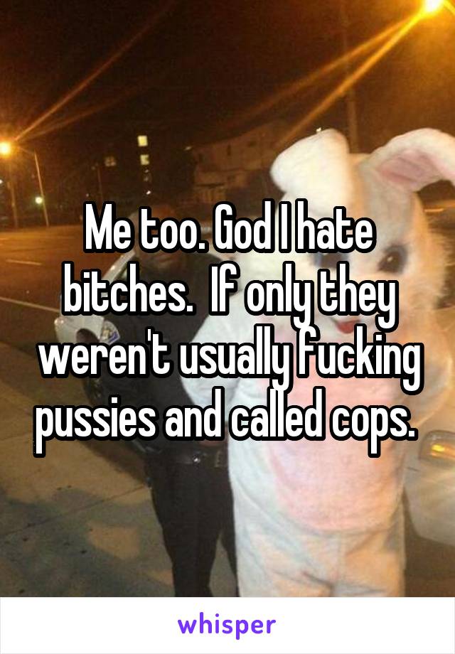 Me too. God I hate bitches.  If only they weren't usually fucking pussies and called cops. 