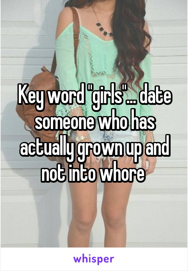 Key word "girls"... date someone who has actually grown up and not into whore 