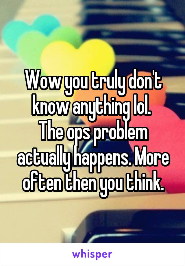 Wow you truly don't know anything lol. 
The ops problem actually happens. More often then you think.