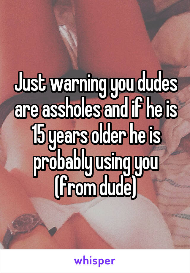 Just warning you dudes are assholes and if he is 15 years older he is probably using you (from dude)