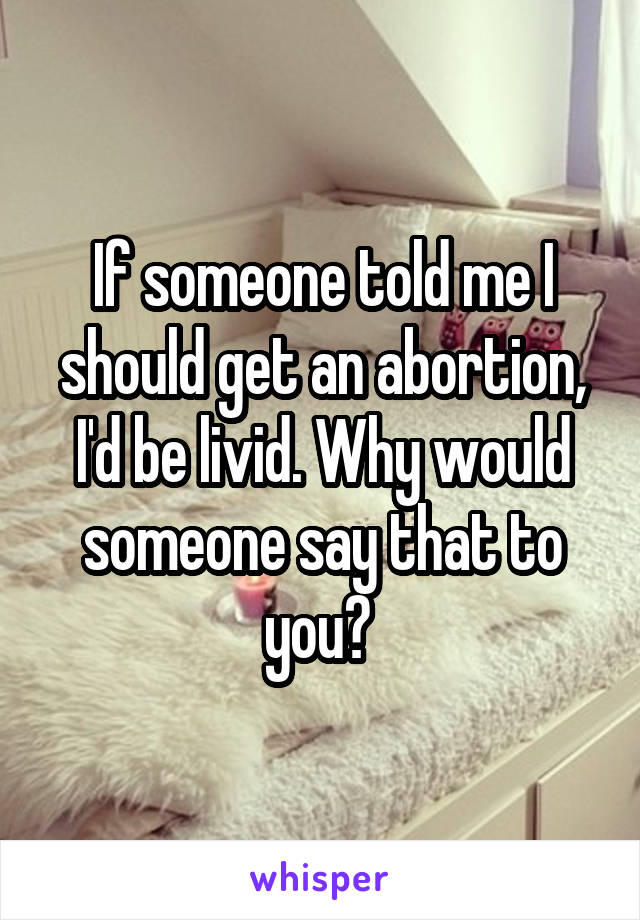 If someone told me I should get an abortion, I'd be livid. Why would someone say that to you? 