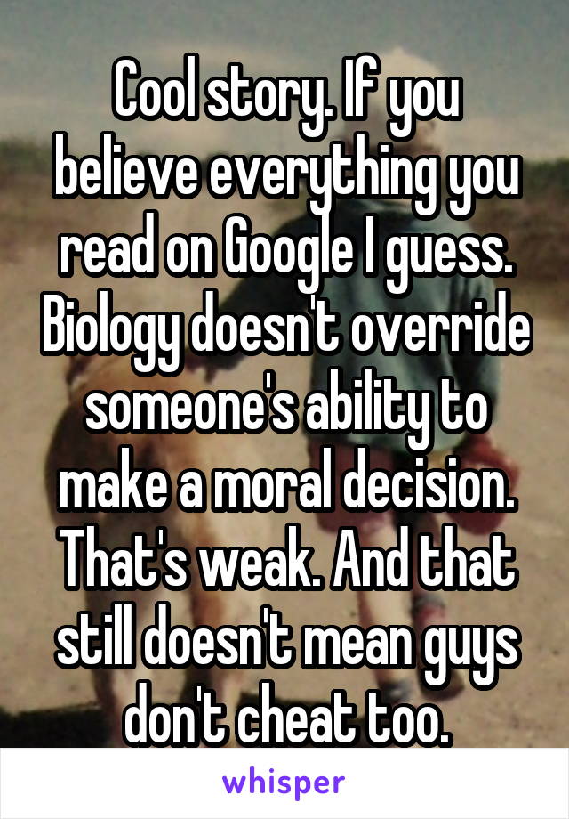 Cool story. If you believe everything you read on Google I guess. Biology doesn't override someone's ability to make a moral decision. That's weak. And that still doesn't mean guys don't cheat too.