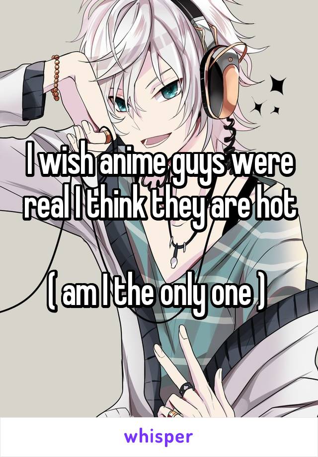 I wish anime guys were real I think they are hot 
( am I the only one ) 