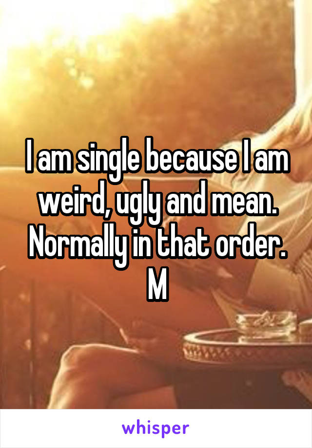 I am single because I am weird, ugly and mean. Normally in that order.
M