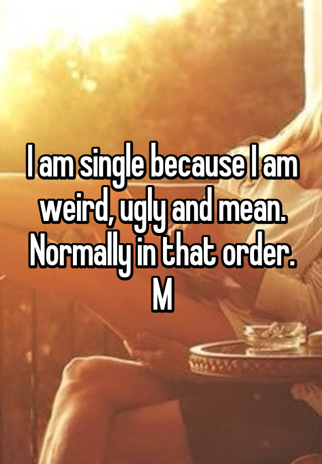 I am single because I am weird, ugly and mean. Normally in that order.
M