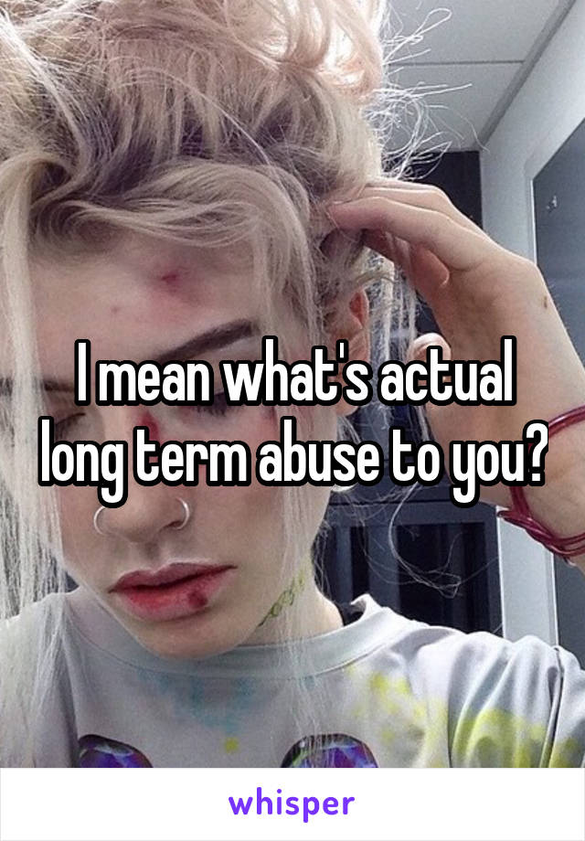 I mean what's actual long term abuse to you?