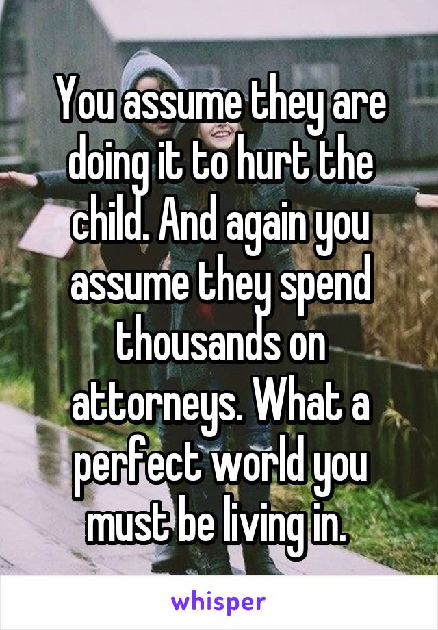 You assume they are doing it to hurt the child. And again you assume they spend thousands on attorneys. What a perfect world you must be living in. 