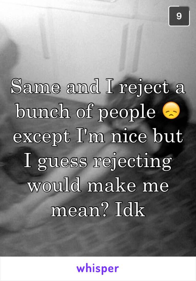 Same and I reject a bunch of people 😞 except I'm nice but I guess rejecting would make me mean? Idk