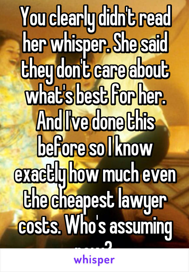 You clearly didn't read her whisper. She said they don't care about what's best for her. And I've done this before so I know exactly how much even the cheapest lawyer costs. Who's assuming now? 