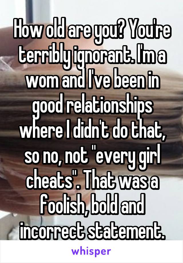 How old are you? You're terribly ignorant. I'm a wom and I've been in good relationships where I didn't do that, so no, not "every girl cheats". That was a foolish, bold and incorrect statement.