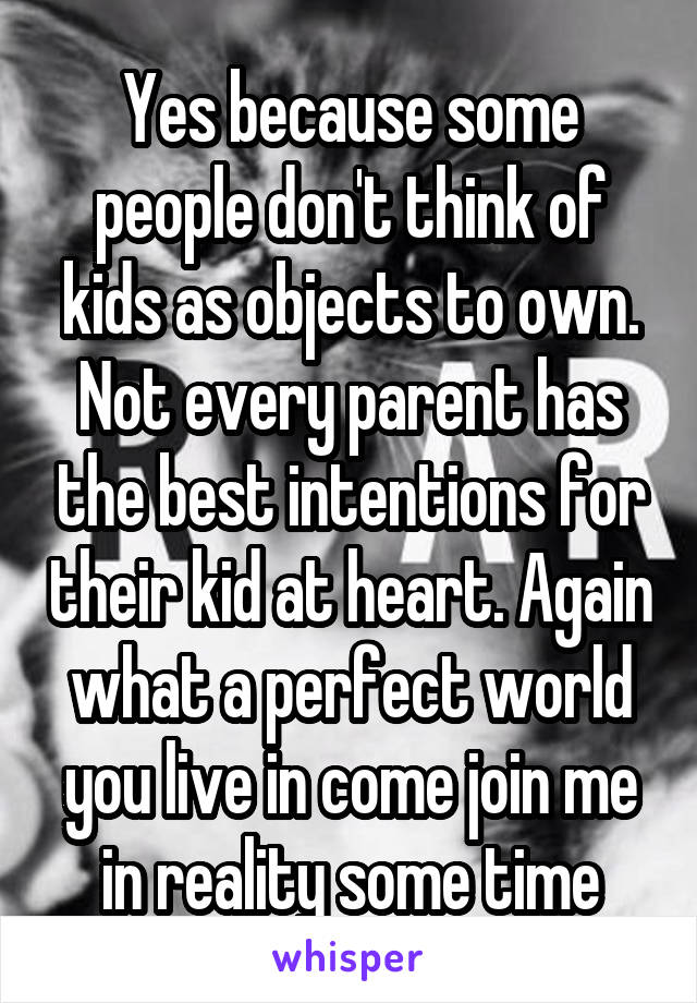 Yes because some people don't think of kids as objects to own. Not every parent has the best intentions for their kid at heart. Again what a perfect world you live in come join me in reality some time