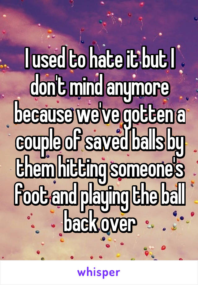 I used to hate it but I don't mind anymore because we've gotten a couple of saved balls by them hitting someone's foot and playing the ball back over