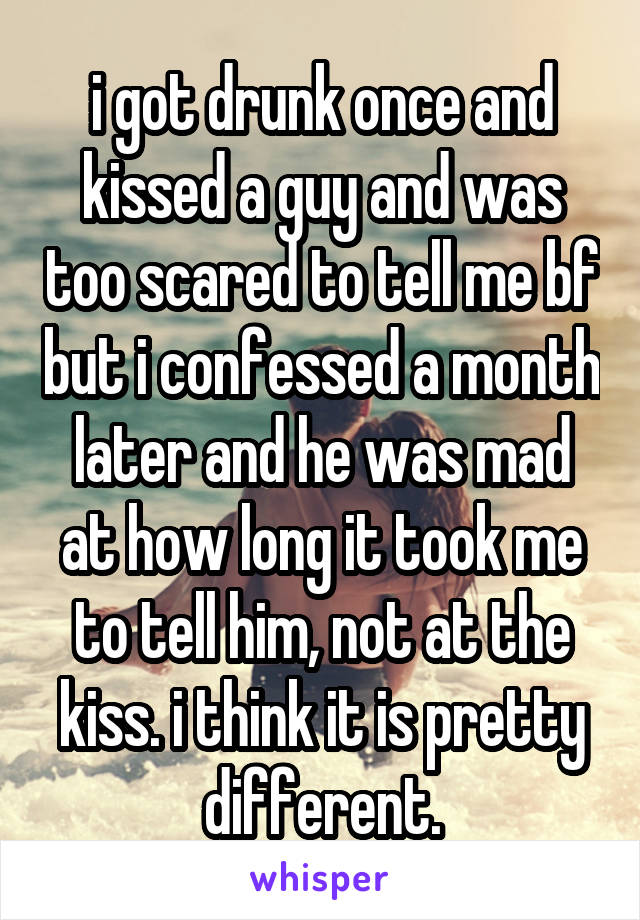 i got drunk once and kissed a guy and was too scared to tell me bf but i confessed a month later and he was mad at how long it took me to tell him, not at the kiss. i think it is pretty different.