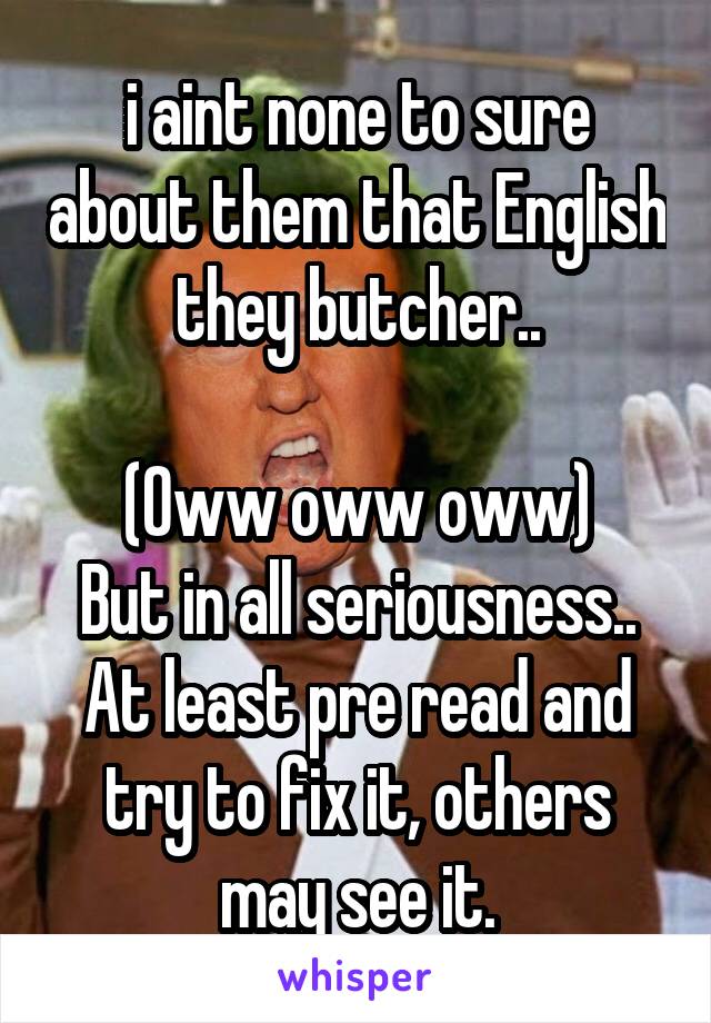 i aint none to sure about them that English they butcher..

(Oww oww oww)
But in all seriousness.. At least pre read and try to fix it, others may see it.