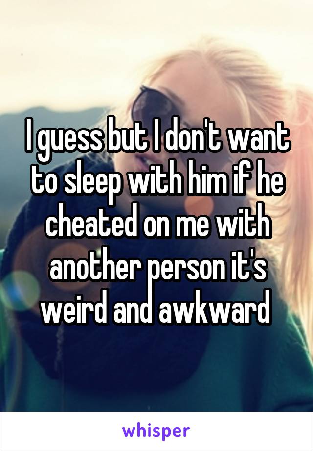 I guess but I don't want to sleep with him if he cheated on me with another person it's weird and awkward 