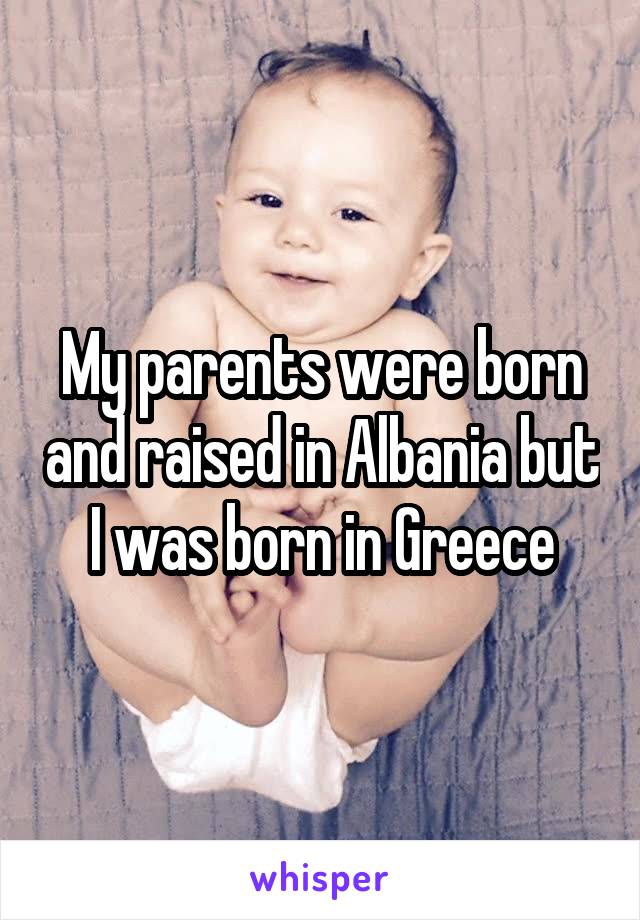 My parents were born and raised in Albania but I was born in Greece
