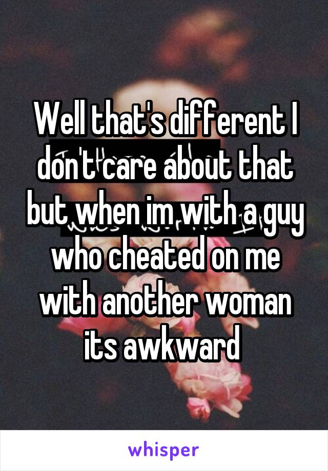 Well that's different I don't care about that but when im with a guy who cheated on me with another woman its awkward 