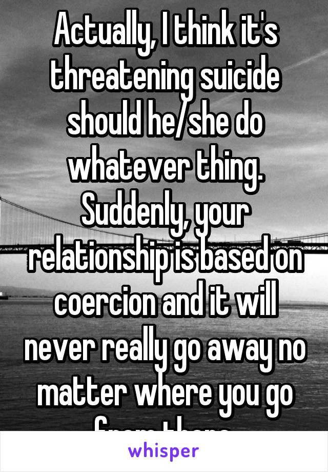 Actually, I think it's threatening suicide should he/she do whatever thing. Suddenly, your relationship is based on coercion and it will never really go away no matter where you go from there.