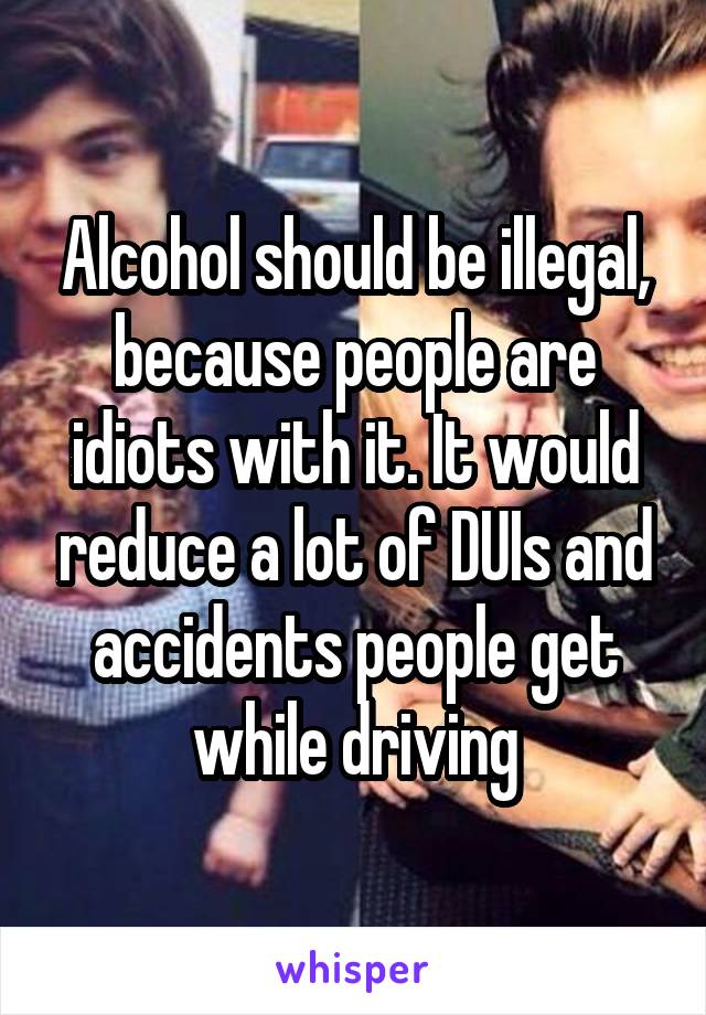 Alcohol should be illegal, because people are idiots with it. It would reduce a lot of DUIs and accidents people get while driving