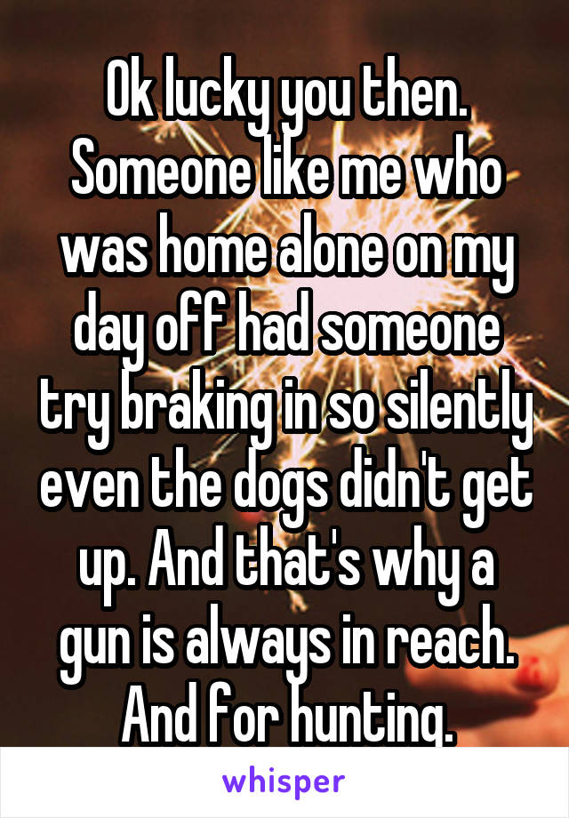 Ok lucky you then. Someone like me who was home alone on my day off had someone try braking in so silently even the dogs didn't get up. And that's why a gun is always in reach. And for hunting.