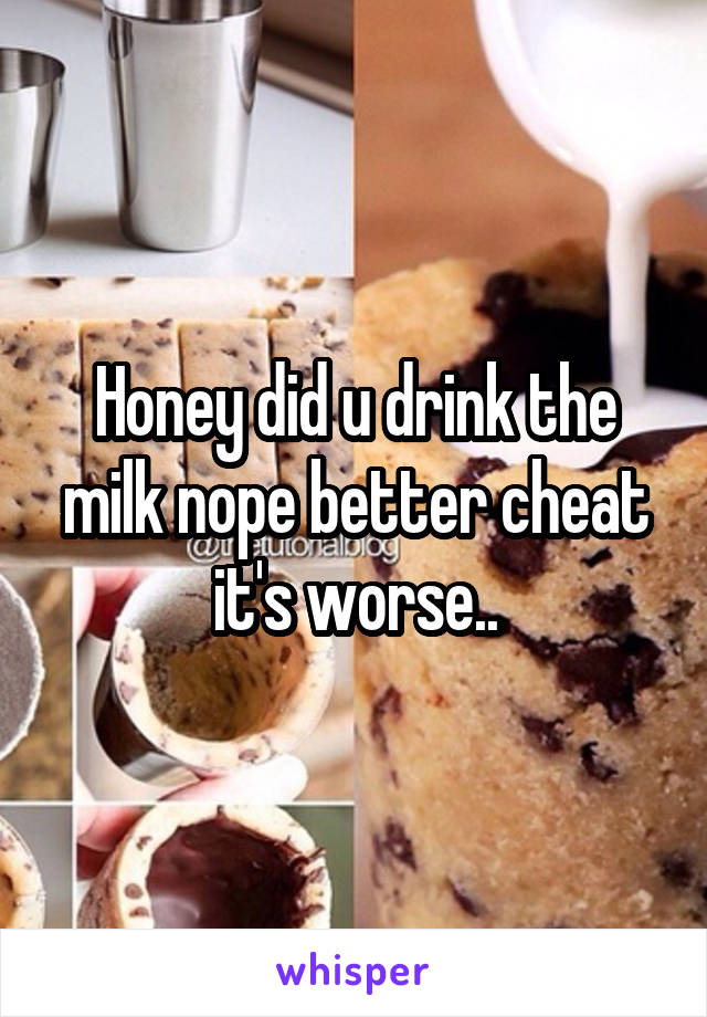 Honey did u drink the milk nope better cheat it's worse..