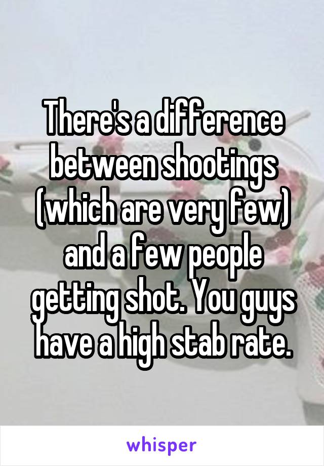 There's a difference between shootings (which are very few) and a few people getting shot. You guys have a high stab rate.