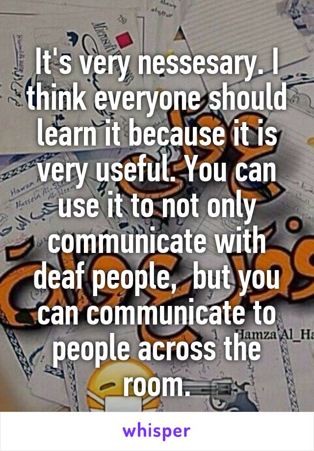 It's very nessesary. I think everyone should learn it because it is very useful. You can use it to not only communicate with deaf people,  but you can communicate to people across the room.