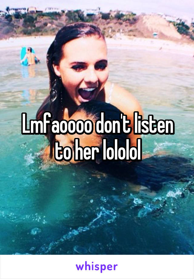 Lmfaoooo don't listen to her lololol